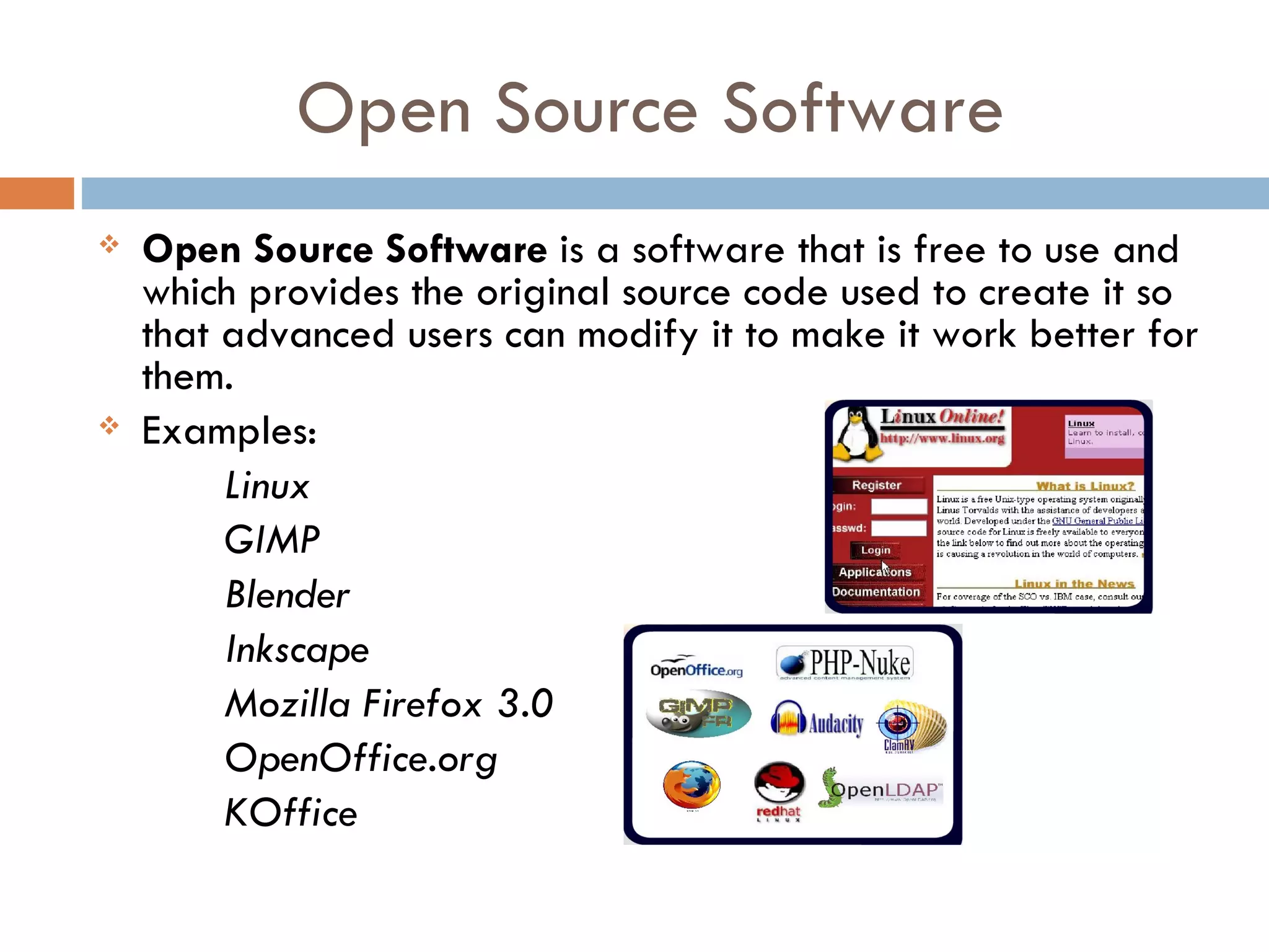 Open Source Software
   Open Source Software is a software that is free to use and
    which provides the original source code used to create it so
    that advanced users can modify it to make it work better for
    them.
   Examples:
         Linux
         GIMP
         Blender
         Inkscape
         Mozilla Firefox 3.0
         OpenOffice.org
         KOffice
 