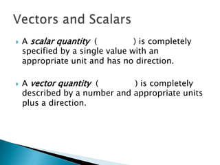 



A scalar quantity (
) is completely
specified by a single value with an
appropriate unit and has no direction.
A vector quantity (
) is completely
described by a number and appropriate units
plus a direction.

 