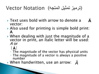 






A

Text uses bold with arrow to denote a
vector:
Also used for printing is simple bold print:
A
When dealing with just the magnitude of a
vector in print, an italic letter will be used:
A
or
| A|
◦ The magnitude of the vector has physical units
◦ The magnitude of a vector is always a positive
number


When handwritten, use an arrow: A

 