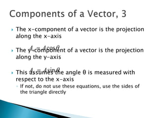 

The x-component of a vector is the projection
along the x-axis



Ax  A cos 
The y-component of a vector is the projection
along the y-axis



This Ay  A sinthe angle θ is measured with
assumes 
respect to the x-axis
◦ If not, do not use these equations, use the sides of
the triangle directly

 