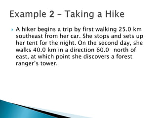 

A hiker begins a trip by first walking 25.0 km
southeast from her car. She stops and sets up
her tent for the night. On the second day, she
walks 40.0 km in a direction 60.0 north of
east, at which point she discovers a forest
ranger’s tower.

 