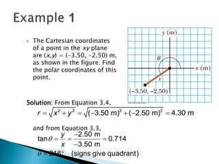 

The Cartesian coordinates
of a point in the xy plane
are (x,y) = (-3.50, -2.50) m,
as shown in the figure. Find
the polar coordinates of this
point.

Solution: From Equation 3.4,

r  x 2  y 2  (3.50 m)2  (2.50 m)2  4.30 m
and from Equation 3.3,

y 2.50 m
tan  
 0.714
x 3.50 m
  216 (signs give quadrant)

 