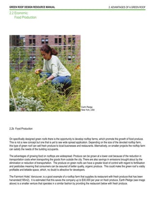 GREEN ROOF DESIGN RESOURCE MANUAL                                                                 2. ADVANTAGES OF A GREEN ROOF

2.2 Economic:
    Food Production




                                                                       Earth Pledge
                                                                       New York, USA




2.2b Food Production



This is not a new concept but one that is yet to see wide spread application. Depending on the size of the devoted rooftop farm,
this type of green roof can sell fresh produce to local businesses and restaurants. Alternatively, on smaller projects the rooftop farm
can satisfy the needs of the building occupants.

The advantages of growing food on rooftops are widespread. Produce can be grown at a lower cost because of the reduction in
transportation costs when transporting the goods from outside the city. There are also savings in emissions brought about by the
elimination or reduction of transportation. The produce on green roofs can have a greater level of control with regard to fertilisation
and pesticides meaning that consumers can be assured of better quality, organic produce. This could make the green roof a viably


The Fairmont Hotel, Vancouver, is a good example of a rooftop farm that supplies its restaurant with fresh produce that has been
harversted(195m2). It is estimated that this saves the company up to $30,000 per year on fresh produce. Earth Pledge (see image
above) is a smaller venture that operates in a similar fashion by providing the restaurant below with fresh produce.
 