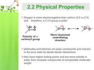 2.2 Physical Properties
 Oxygen is more electronegative than carbon (3.5 vs 2.5)

and, therefore, a C=O group is polar

Polarity of a
carbonyl group

+

C

O: –

:

O

O:

:

C

C

:

δ+ δ-

More important
contributing
structure

 aldehydes and ketones are polar compounds and interact
in the pure state by dipole-dipole interactions
 they have higher boiling points and are more soluble in
water than nonpolar compounds of comparable molecular
weight

 