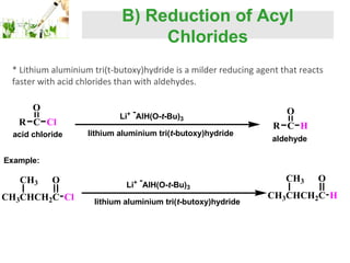 B) Reduction of Acyl
Chlorides
* Lithium aluminium tri(t-butoxy)hydride is a milder reducing agent that reacts
faster with acid chlorides than with aldehydes.
O
R C Cl
acid chloride

Li+ AlH(O-t-Bu)3
lithium aluminium tri(t-butoxy)hydride

O
R C H
aldehyde

Example:

CH3

O

CH3CHCH2C Cl

Li+ AlH(O-t-Bu)3
lithium aluminium tri(t-butoxy)hydride

CH3

O

CH3CHCH2C H

 