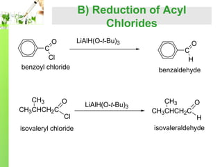 B) Reduction of Acyl
Chlorides
O

C
Cl
benzoyl chloride

CH3
O
CH3CHCH2C
Cl
isovaleryl chloride

LiAlH(O-t-Bu)3

O

C
H

benzaldehyde

LiAlH(O-t-Bu)3

CH3
O
CH3CHCH2C
H
isovaleraldehyde

 