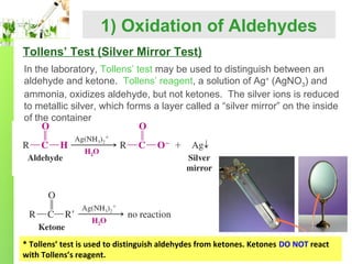 1) Oxidation of Aldehydes
Tollens’ Test (Silver Mirror Test)
In the laboratory, Tollens’ test may be used to distinguish between an
aldehyde and ketone. Tollens’ reagent, a solution of Ag+ (AgNO3) and
ammonia, oxidizes aldehyde, but not ketones. The silver ions is reduced
to metallic silver, which forms a layer called a “silver mirror” on the inside
of the container

* Tollens’ test is used to distinguish aldehydes from ketones. Ketones DO NOT react
with Tollens’s reagent.

 