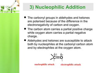 3) Nucleophilic Addition
 The carbonyl groups in aldehydes and ketones
are polarised because of the difference in the
electronegativity of carbon and oxygen.
 The carbon atom carries a partial positive charge
while oxygen atom carries a partial negative
charge.
 Aldehydes and ketones are susceptible to attack
both by nucleophiles at the carbonyl carbon atom
and by electrophiles at the oxygen atom.

δ+ δ-

C
nucleophilic attack

O

electrophilic attack

 