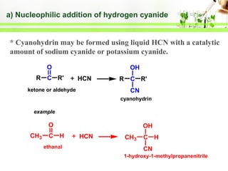 a) Nucleophilic addition of hydrogen cyanide

* Cyanohydrin may be formed using liquid HCN with a catalytic
amount of sodium cyanide or potassium cyanide.
O
R

C R'

OH
HCN

ketone or aldehyde

R

C R'
CN

cyanohydrin
example

O
CH3

C H
ethanal

OH
HCN

CH3

C H
CN

1-hydroxy-1-methylpropanenitrile

 