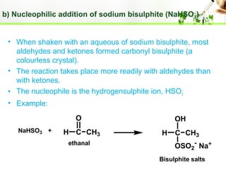 b) Nucleophilic addition of sodium bisulphite (NaHSO 3)
• When shaken with an aqueous of sodium bisulphite, most
aldehydes and ketones formed carbonyl bisulphite (a
colourless crystal).
• The reaction takes place more readily with aldehydes than
with ketones.
• The nucleophile is the hydrogensulphite ion, HSO3• Example:
O
NaHSO3

H C CH3
ethanal

OH
H

C CH3
OSO2- Na+

Bisulphite salts

 