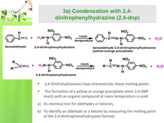 3a) Condensation with 2,4dinitrophenylhydrazine (2,4-dnp)
NO2

H
C

O

NO2

H

benzaldehyde

room
temperature

O

H2N N

NO2

H

N N

NO2

H2O

benzaldehyde 2,4-dinitrophenylhydrazone
(yellow-orange precipitate)

NO2
C

C

NO2
H

2,4-dinitrophenylhydrazine

R
R'

H2N N

H

room
temperature

R
R' C

2,4-dinitrophenylhydrazine

NO2
N N

NO2

H

•

2,4-Dinitrohydrazones have characteristic sharp melting points.

•

The formation of a yellow or orange precipitate when 2,4-DNP
reacts with an organic compound at room temperature is used

a) As chemical test for aldehydes or ketones,
b) To identify an aldehyde or a ketone by measuring the melting point
of the 2,4-dinitrophenylhydrazone formed.

H2O

 