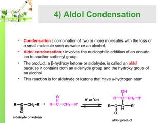 4) Aldol Condensation
• Condensation : combination of two or more molecules with the loss of
a small molecule such as water or an alcohol.
• Aldol condensation : involves the nucleophilic addition of an enolate
ion to another carbonyl group.
• The product, a β-hydroxy ketone or aldehyde, is called an aldol
because it contains both an aldehyde group and the hydroxy group of
an alcohol.
• This reaction is for aldehyde or ketone that have α-hydrogen atom.
OH
O
R

C

CH2 R'

O
aldehyde or ketone

R

C

R

H+ or OH

CH2

R'

R

C CH2 R'

C

C
H

R'

O
aldol product

 