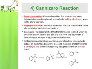 4) Cannizaro Reaction
 Cannizaro reaction: Chemical reaction that involves the baseinduced disproportionation of an aldehyde lacking a hydrogen atom
in the alpha position.
 Disproportionation: oxidation-reduction reaction in which the same
element is both oxidized and reduced.
 Cannizzaro first accomplished this transformation in 1853, when he
obtained benzyl alcohol and benzoic acid from the treatment of
benzaldehyde with potash (potassium carbonate).
 In this disproportionation reaction, one molecule of the aldehyde
acts as an oxidant and converts a second molecule of aldehyde into
a carboxylic acid while consequently being reduced to an alcohol
itself.

 