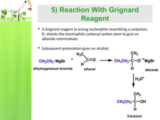 5) Reaction With Grignard
Reagent
 A Grignard reagent (a strong nucleophile resembling a carbanion,
R:- attacks the electrophilic carbonyl carbon atom to give an
alkoxide intermediate.
 Subsequent protonation gives an alcohol.
H3C
C O
CH3CH2 MgBr
H
ethylmagnesium bromide

ethanal

CH3
CH3CH2 C O- +MgBr
H

alkoxide

H3O+
CH3
CH3CH2 C OH
H
2-butanol

 