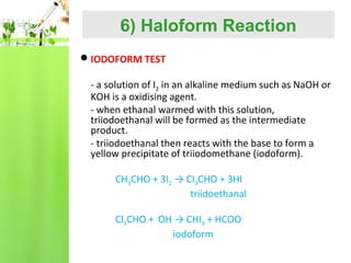 6) Haloform Reaction
IODOFORM TEST

- a solution of I2 in an alkaline medium such as NaOH or
KOH is a oxidising agent.
- when ethanal warmed with this solution,
triiodoethanal will be formed as the intermediate
product.
- triiodoethanal then reacts with the base to form a
yellow precipitate of triiodomethane (iodoform).
CH3CHO + 3I2 → CI3CHO + 3HI
triidoethanal
Cl3CHO + -OH → CHI3 + HCOOiodoform

 