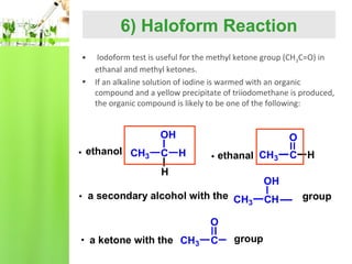 6) Haloform Reaction
•
•

Iodoform test is useful for the methyl ketone group (CH3C=O) in
ethanal and methyl ketones.
If an alkaline solution of iodine is warmed with an organic
compound and a yellow precipitate of triiodomethane is produced,
the organic compound is likely to be one of the following:

OH
ethanol CH3

C

O
H

ethanal CH3

H

OH

a secondary alcohol with the CH
3
O
a ketone with the CH3

C H

C

group

CH

group

 