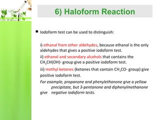 6) Haloform Reaction
 Iodoform test can be used to distinguish:

i) ethanal from other aldehydes, because ethanal is the only
aldehydes that gives a positive iodoform test.
ii) ethanol and secondary alcohols that contains the
CH3CH(OH)- group give a positive iodoform test.
iii) methyl ketones (ketones that contain CH3CO- group) give
positive iodoform test.
For example, propanone and phenylethanone give a yellow
precipitate, but 3-pentanone and diphenylmethanone
give negative iodoform tests.

 