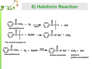 6) Haloform Reaction
O

O

C CH3

3I2

phenylethanone

O

C C I

warm

O

I

3HI

I

C O- Na+

NaOH

C C I

I

CHI3

I
The overall reaction is

O
C CH3
phenylethanone

3I2

NaOH

heat

O
C O- Na+
sodium benzoate

CHI3

3HI

iodoform
(yellow precipitate)

 