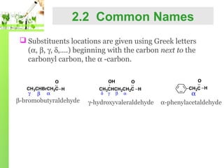 2.2 Common Names
 Substituents locations are given using Greek letters
(α, β, γ, δ,….) beginning with the carbon next to the
carbonyl carbon, the α -carbon.
O
CH3CHBrCH2C H

γ

β

α

β-bromobutyraldehyde

OH

O

CH3CHCH2CH2C H
δ γ β α

γ-hydroxyvaleraldehyde

O
CH2C H

α
α-phenylacetaldehyde

 