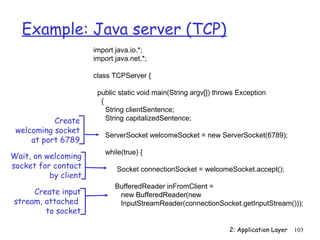 Example: Java server (TCP)
                      import java.io.*;
                      import java.net.*;

                      class TCPServer {

                       public static void main(String argv[]) throws Exception
                        {
                          String clientSentence;
           Create         String capitalizedSentence;
 welcoming socket
                          ServerSocket welcomeSocket = new ServerSocket(6789);
     at port 6789
                          while(true) {
Wait, on welcoming
socket for contact            Socket connectionSocket = welcomeSocket.accept();
          by client
                             BufferedReader inFromClient =
     Create input             new BufferedReader(new
stream, attached              InputStreamReader(connectionSocket.getInputStream()));
        to socket

                                                                  2: Application Layer   103
 