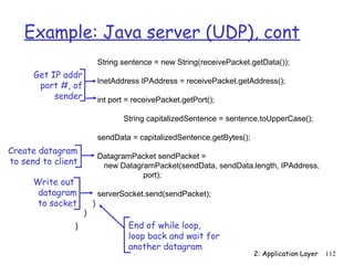 Example: Java server (UDP), cont
                            String sentence = new String(receivePacket.getData());
      Get IP addr
                            InetAddress IPAddress = receivePacket.getAddress();
       port #, of
           sender           int port = receivePacket.getPort();

                                   String capitalizedSentence = sentence.toUpperCase();

                            sendData = capitalizedSentence.getBytes();
Create datagram
                            DatagramPacket sendPacket =
to send to client            new DatagramPacket(sendData, sendData.length, IPAddress,
                                       port);
      Write out
       datagram             serverSocket.send(sendPacket);
       to socket        }
                    }
                }                    End of while loop,
                                     loop back and wait for
                                     another datagram
                                                                         2: Application Layer   112
 