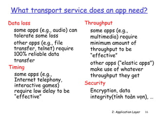 What transport service does an app need?
Data loss                       Throughput
  some apps (e.g., audio) can     some apps (e.g.,
  tolerate some loss              multimedia) require
  other apps (e.g., file          minimum amount of
  transfer, telnet) require       throughput to be
  100% reliable data              “effective”
  transfer                        other apps (“elastic apps”)
Timing                            make use of whatever
  some apps (e.g.,                throughput they get
  Internet telephony,
  interactive games)            Security
  require low delay to be         Encryption, data
  “effective”                     integrity(tính toàn vẹn), …

                                           2: Application Layer   16
 