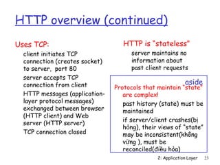 HTTP overview (continued)
Uses TCP:                          HTTP is “stateless”
  client initiates TCP                server maintains no
  connection (creates socket)         information about
  to server, port 80                  past client requests
  server accepts TCP
  connection from client                                    aside
                                Protocols that maintain “state”
  HTTP messages (application-      are complex!
  layer protocol messages)         past history (state) must be
  exchanged between browser        maintained
  (HTTP client) and Web
                                   if server/client crashes(bị
  server (HTTP server)
                                   hỏng), their views of “state”
  TCP connection closed            may be inconsistent(không
                                   vững ), must be
                                   reconciled(điều hòa)
                                               2: Application Layer   23
 