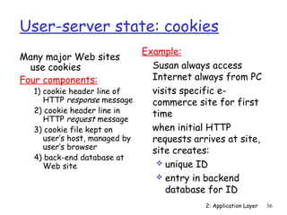 User-server state: cookies
                             Example:
Many major Web sites
  use cookies                  Susan always access
Four components:               Internet always from PC
  1) cookie header line of     visits specific e-
     HTTP response message     commerce site for first
  2) cookie header line in     time
     HTTP request message
  3) cookie file kept on       when initial HTTP
     user’s host, managed by   requests arrives at site,
     user’s browser
                               site creates:
  4) back-end database at
     Web site                    unique ID
                                 entry in backend
                                  database for ID
                                          2: Application Layer   36
 