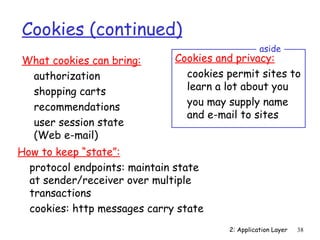 Cookies (continued)
                                                  aside
What cookies can bring:       Cookies and privacy:
 authorization                  cookies permit sites to
 shopping carts                 learn a lot about you
 recommendations                you may supply name
                                and e-mail to sites
 user session state
 (Web e-mail)
How to keep “state”:
  protocol endpoints: maintain state
  at sender/receiver over multiple
  transactions
  cookies: http messages carry state
                                        2: Application Layer   38
 