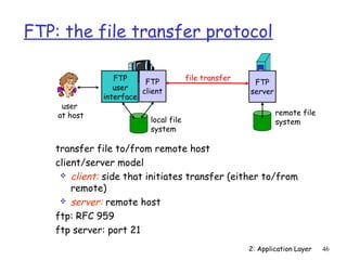 FTP: the file transfer protocol

                 FTP                   file transfer
                         FTP                            FTP
                 user   client                         server
              interface
     user
    at host                                                     remote file
                          local file                            system
                          system

   transfer file to/from remote host
   client/server model
     client: side that initiates transfer (either to/from
       remote)
     server: remote host

   ftp: RFC 959
   ftp server: port 21
                                                       2: Application Layer   46
 