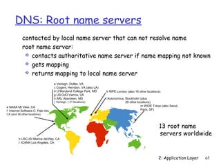 DNS: Root name servers
            contacted by local name server that can not resolve name
            root name server:
              contacts authoritative name server if name mapping not known
              gets mapping
              returns mapping to local name server

                                    a Verisign, Dulles, VA
                                    c Cogent, Herndon, VA (also LA)
                                    d U Maryland College Park, MD     k RIPE London (also 16 other locations)
                                    g US DoD Vienna, VA
                                    h ARL Aberdeen, MD                i Autonomica, Stockholm (plus
                                    j Verisign, ( 21 locations)                     28 other locations)
e NASA Mt View, CA                                                                             m WIDE Tokyo (also Seoul,
f Internet Software C. Palo Alto,                                                              Paris, SF)
CA (and 36 other locations)



                                                                                                            13 root name
                                                                                                            servers worldwide
         b USC-ISI Marina del Rey, CA
         l ICANN Los Angeles, CA




                                                                                                           2: Application Layer   65
 
