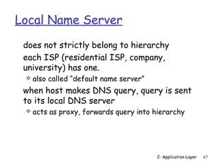 Local Name Server
 does not strictly belong to hierarchy
 each ISP (residential ISP, company,
 university) has one.
    also called “default name server”
 when host makes DNS query, query is sent
 to its local DNS server
    acts as proxy, forwards query into hierarchy




                                         2: Application Layer   67
 