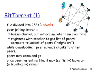 BitTorrent (1)
 file divided into 256KB chunks.
 peer joining torrent:
   has no chunks, but will accumulate them over time
   registers with tracker to get list of peers,
    connects to subset of peers (“neighbors”)
 while downloading, peer uploads chunks to other
 peers.
 peers may come and go
 once peer has entire file, it may (selfishly) leave or
 (altruistically) remain
                                           2: Application Layer   82
 