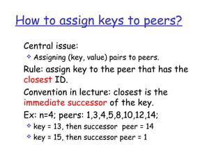 How to assign keys to peers?
 Central issue:
    Assigning (key, value) pairs to peers.
 Rule: assign key to the peer that has the
 closest ID.
 Convention in lecture: closest is the
 immediate successor of the key.
 Ex: n=4; peers: 1,3,4,5,8,10,12,14;
  key = 13, then successor peer = 14
  key = 15, then successor peer = 1
 