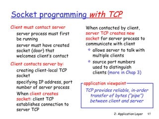 Socket programming with TCP
Client must contact server       When contacted by client,
   server process must first     server TCP creates new
   be running                    socket for server process to
   server must have created      communicate with client
   socket (door) that              allows server to talk with
   welcomes client’s contact        multiple clients
                                   source port numbers
Client contacts server by:
                                    used to distinguish
   creating client-local TCP        clients (more in Chap 3)
   socket
   specifying IP address, port   application viewpoint
   number of server process
                                 TCP provides reliable, in-order
   When client creates             transfer of bytes (“pipe”)
   socket: client TCP              between client and server
   establishes connection to
   server TCP
                                                2: Application Layer   97
 