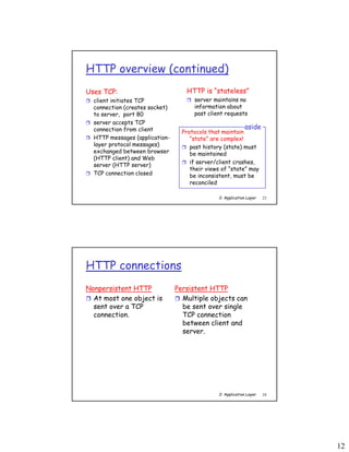 12
2: Application Layer 23
HTTP overview (continued)
Uses TCP:
 client initiates TCP
connection (creates socket)
to server, port 80
 server accepts TCP
connection from client
 HTTP messages (application-
layer protocol messages)
exchanged between browser
(HTTP client) and Web
server (HTTP server)
 TCP connection closed
HTTP is “stateless”
 server maintains no
information about
past client requests
Protocols that maintain
“state” are complex!
 past history (state) must
be maintained
 if server/client crashes,
their views of “state” may
be inconsistent, must be
reconciled
aside
2: Application Layer 24
HTTP connections
Nonpersistent HTTP
 At most one object is
sent over a TCP
connection.
Persistent HTTP
 Multiple objects can
be sent over single
TCP connection
between client and
server.
 