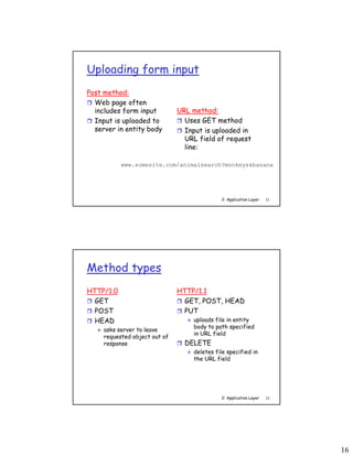 16
2: Application Layer 31
Uploading form input
Post method:
 Web page often
includes form input
 Input is uploaded to
server in entity body
URL method:
 Uses GET method
 Input is uploaded in
URL field of request
line:
www.somesite.com/animalsearch?monkeys&banana
2: Application Layer 32
Method types
HTTP/1.0
 GET
 POST
 HEAD
 asks server to leave
requested object out of
response
HTTP/1.1
 GET, POST, HEAD
 PUT
 uploads file in entity
body to path specified
in URL field
 DELETE
 deletes file specified in
the URL field
 