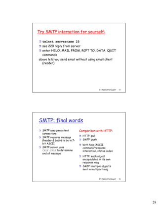 28
2: Application Layer 55
Try SMTP interaction for yourself:
 telnet servername 25
 see 220 reply from server
 enter HELO, MAIL FROM, RCPT TO, DATA, QUIT
commands
above lets you send email without using email client
(reader)
2: Application Layer 56
SMTP: final words
 SMTP uses persistent
connections
 SMTP requires message
(header & body) to be in 7-
bit ASCII
 SMTP server uses
CRLF.CRLF to determine
end of message
Comparison with HTTP:
 HTTP: pull
 SMTP: push
 both have ASCII
command/response
interaction, status codes
 HTTP: each object
encapsulated in its own
response msg
 SMTP: multiple objects
sent in multipart msg
 
