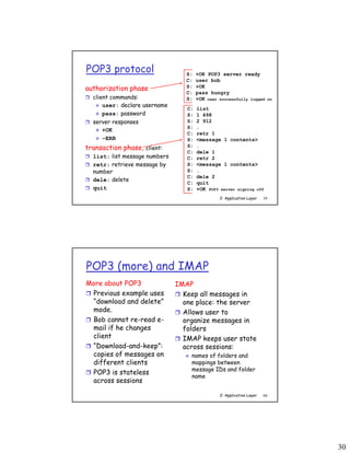 30
2: Application Layer 59
POP3 protocol
authorization phase
 client commands:
 user: declare username
 pass: password
 server responses
 +OK
 -ERR
transaction phase, client:
 list: list message numbers
 retr: retrieve message by
number
 dele: delete
 quit
C: list
S: 1 498
S: 2 912
S: .
C: retr 1
S: <message 1 contents>
S: .
C: dele 1
C: retr 2
S: <message 1 contents>
S: .
C: dele 2
C: quit
S: +OK POP3 server signing off
S: +OK POP3 server ready
C: user bob
S: +OK
C: pass hungry
S: +OK user successfully logged on
2: Application Layer 60
POP3 (more) and IMAP
More about POP3
 Previous example uses
“download and delete”
mode.
 Bob cannot re-read e-
mail if he changes
client
 “Download-and-keep”:
copies of messages on
different clients
 POP3 is stateless
across sessions
IMAP
 Keep all messages in
one place: the server
 Allows user to
organize messages in
folders
 IMAP keeps user state
across sessions:
 names of folders and
mappings between
message IDs and folder
name
 