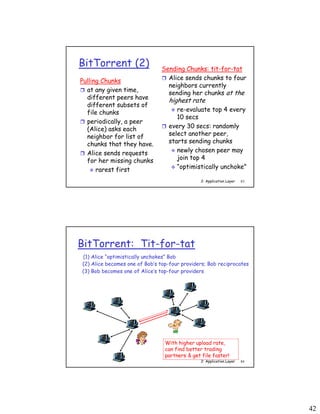 42
2: Application Layer 83
BitTorrent (2)
Pulling Chunks
 at any given time,
different peers have
different subsets of
file chunks
 periodically, a peer
(Alice) asks each
neighbor for list of
chunks that they have.
 Alice sends requests
for her missing chunks
 rarest first
Sending Chunks: tit-for-tat
 Alice sends chunks to four
neighbors currently
sending her chunks at the
highest rate
 re-evaluate top 4 every
10 secs
 every 30 secs: randomly
select another peer,
starts sending chunks
 newly chosen peer may
join top 4
 “optimistically unchoke”
2: Application Layer 84
BitTorrent: Tit-for-tat
(1) Alice “optimistically unchokes” Bob
(2) Alice becomes one of Bob’s top-four providers; Bob reciprocates
(3) Bob becomes one of Alice’s top-four providers
With higher upload rate,
can find better trading
partners & get file faster!
 
