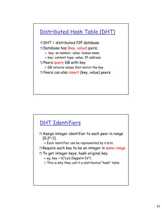 43
Distributed Hash Table (DHT)
 DHT = distributed P2P database
 Database has (key, value) pairs;
 key: ss number; value: human name
 key: content type; value: IP address
 Peers query DB with key
 DB returns values that match the key
 Peers can also insert (key, value) peers
DHT Identifiers
 Assign integer identifier to each peer in range
[0,2n-1].
 Each identifier can be represented by n bits.
 Require each key to be an integer in same range.
 To get integer keys, hash original key.
 eg, key = h(“Led Zeppelin IV”)
 This is why they call it a distributed “hash” table
 