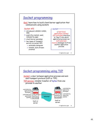 48
2: Application Layer 95
Socket programming
Socket API
 introduced in BSD4.1 UNIX,
1981
 explicitly created, used,
released by apps
 client/server paradigm
 two types of transport
service via socket API:
 unreliable datagram
 reliable, byte stream-
oriented
a host-local,
application-created,
OS-controlled interface
(a “door”) into which
application process can
both send and
receive messages to/from
another application
process
socket
Goal: learn how to build client/server application that
communicate using sockets
2: Application Layer 96
Socket-programming using TCP
Socket: a door between application process and end-
end-transport protocol (UCP or TCP)
TCP service: reliable transfer of bytes from one
process to another
process
TCP with
buffers,
variables
socket
controlled by
application
developer
controlled by
operating
system
host or
server
process
TCP with
buffers,
variables
socket
controlled by
application
developer
controlled by
operating
system
host or
server
internet
 