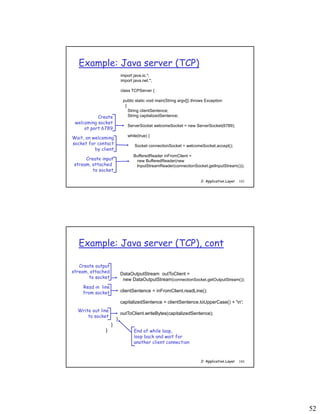 52
2: Application Layer 103
Example: Java server (TCP)
import java.io.*;
import java.net.*;
class TCPServer {
public static void main(String argv[]) throws Exception
{
String clientSentence;
String capitalizedSentence;
ServerSocket welcomeSocket = new ServerSocket(6789);
while(true) {
Socket connectionSocket = welcomeSocket.accept();
BufferedReader inFromClient =
new BufferedReader(new
InputStreamReader(connectionSocket.getInputStream()));
Create
welcoming socket
at port 6789
Wait, on welcoming
socket for contact
by client
Create input
stream, attached
to socket
2: Application Layer 104
Example: Java server (TCP), cont
DataOutputStream outToClient =
new DataOutputStream(connectionSocket.getOutputStream());
clientSentence = inFromClient.readLine();
capitalizedSentence = clientSentence.toUpperCase() + 'n';
outToClient.writeBytes(capitalizedSentence);
}
}
}
Read in line
from socket
Create output
stream, attached
to socket
Write out line
to socket
End of while loop,
loop back and wait for
another client connection
 