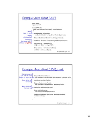 55
2: Application Layer 109
Example: Java client (UDP)
import java.io.*;
import java.net.*;
class UDPClient {
public static void main(String args[]) throws Exception
{
BufferedReader inFromUser =
new BufferedReader(new InputStreamReader(System.in));
DatagramSocket clientSocket = new DatagramSocket();
InetAddress IPAddress = InetAddress.getByName("hostname");
byte[] sendData = new byte[1024];
byte[] receiveData = new byte[1024];
String sentence = inFromUser.readLine();
sendData = sentence.getBytes();
Create
input stream
Create
client socket
Translate
hostname to IP
address using DNS
2: Application Layer 110
Example: Java client (UDP), cont.
DatagramPacket sendPacket =
new DatagramPacket(sendData, sendData.length, IPAddress, 9876);
clientSocket.send(sendPacket);
DatagramPacket receivePacket =
new DatagramPacket(receiveData, receiveData.length);
clientSocket.receive(receivePacket);
String modifiedSentence =
new String(receivePacket.getData());
System.out.println("FROM SERVER:" + modifiedSentence);
clientSocket.close();
}
}
Create datagram
with data-to-send,
length, IP addr, port
Send datagram
to server
Read datagram
from server
 