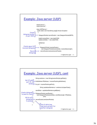 56
2: Application Layer 111
Example: Java server (UDP)
import java.io.*;
import java.net.*;
class UDPServer {
public static void main(String args[]) throws Exception
{
DatagramSocket serverSocket = new DatagramSocket(9876);
byte[] receiveData = new byte[1024];
byte[] sendData = new byte[1024];
while(true)
{
DatagramPacket receivePacket =
new DatagramPacket(receiveData, receiveData.length);
serverSocket.receive(receivePacket);
Create
datagram socket
at port 9876
Create space for
received datagram
Receive
datagram
2: Application Layer 112
Example: Java server (UDP), cont
String sentence = new String(receivePacket.getData());
InetAddress IPAddress = receivePacket.getAddress();
int port = receivePacket.getPort();
String capitalizedSentence = sentence.toUpperCase();
sendData = capitalizedSentence.getBytes();
DatagramPacket sendPacket =
new DatagramPacket(sendData, sendData.length, IPAddress,
port);
serverSocket.send(sendPacket);
}
}
}
Get IP addr
port #, of
sender
Write out
datagram
to socket
End of while loop,
loop back and wait for
another datagram
Create datagram
to send to client
 