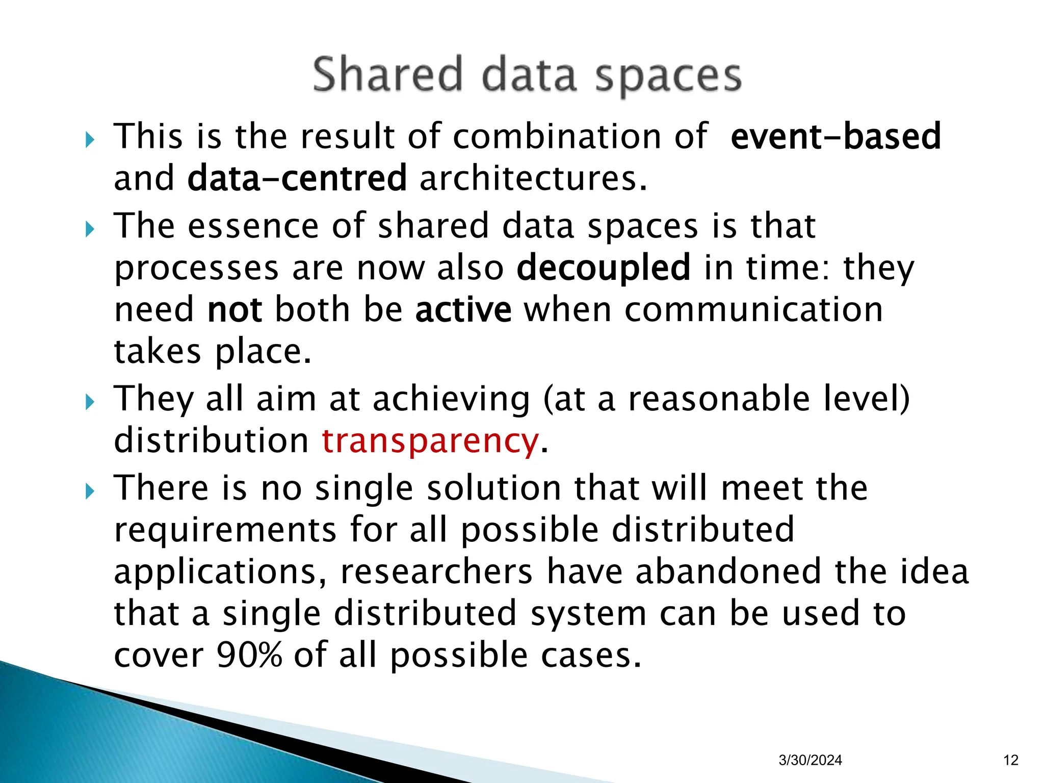  This is the result of combination of event-based
and data-centred architectures.
 The essence of shared data spaces is that
processes are now also decoupled in time: they
need not both be active when communication
takes place.
 They all aim at achieving (at a reasonable level)
distribution transparency.
 There is no single solution that will meet the
requirements for all possible distributed
applications, researchers have abandoned the idea
that a single distributed system can be used to
cover 90% of all possible cases.
12
3/30/2024
 
