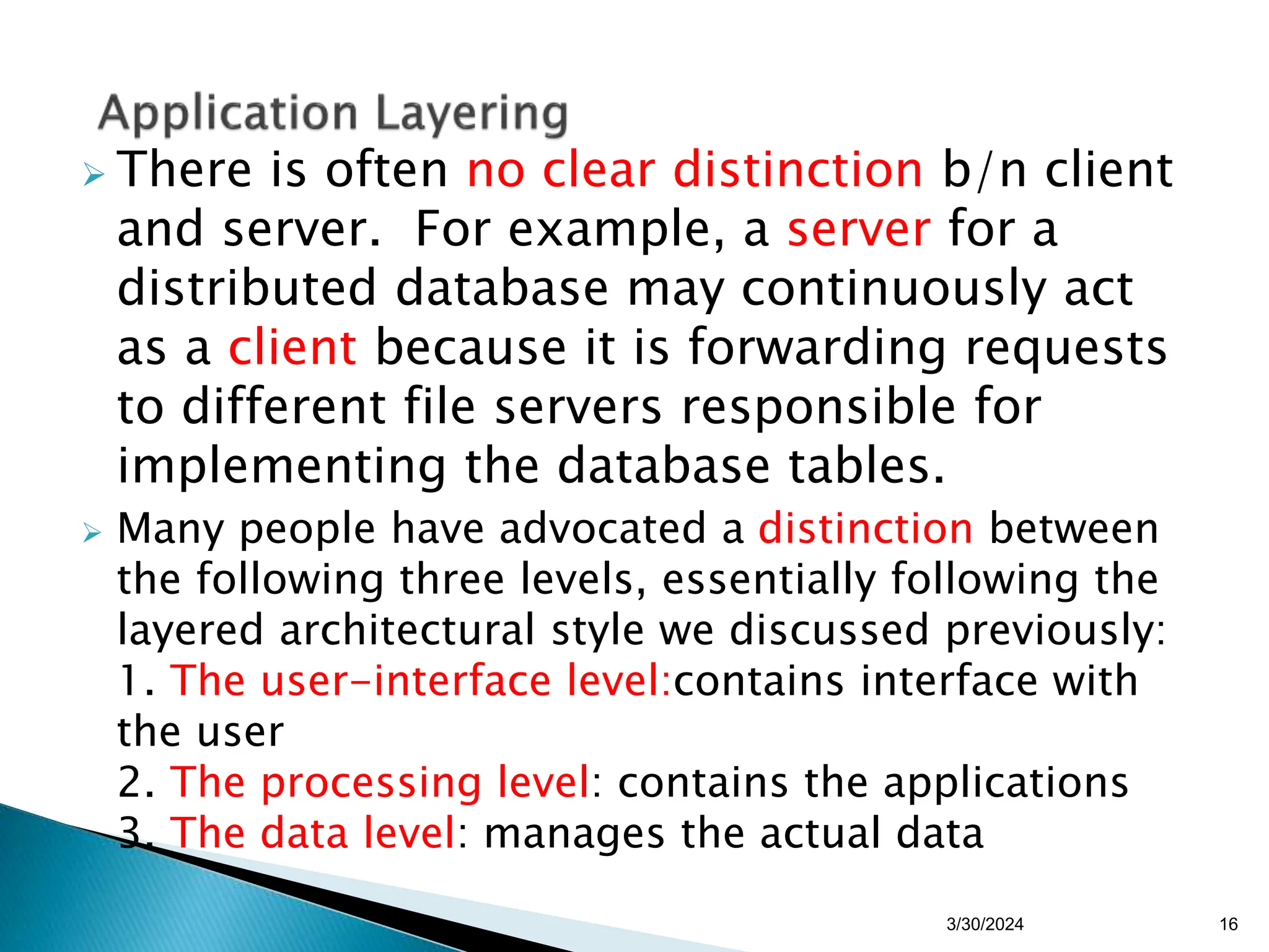  There is often no clear distinction b/n client
and server. For example, a server for a
distributed database may continuously act
as a client because it is forwarding requests
to different file servers responsible for
implementing the database tables.
 Many people have advocated a distinction between
the following three levels, essentially following the
layered architectural style we discussed previously:
1. The user-interface level:contains interface with
the user
2. The processing level: contains the applications
3. The data level: manages the actual data
16
3/30/2024
 