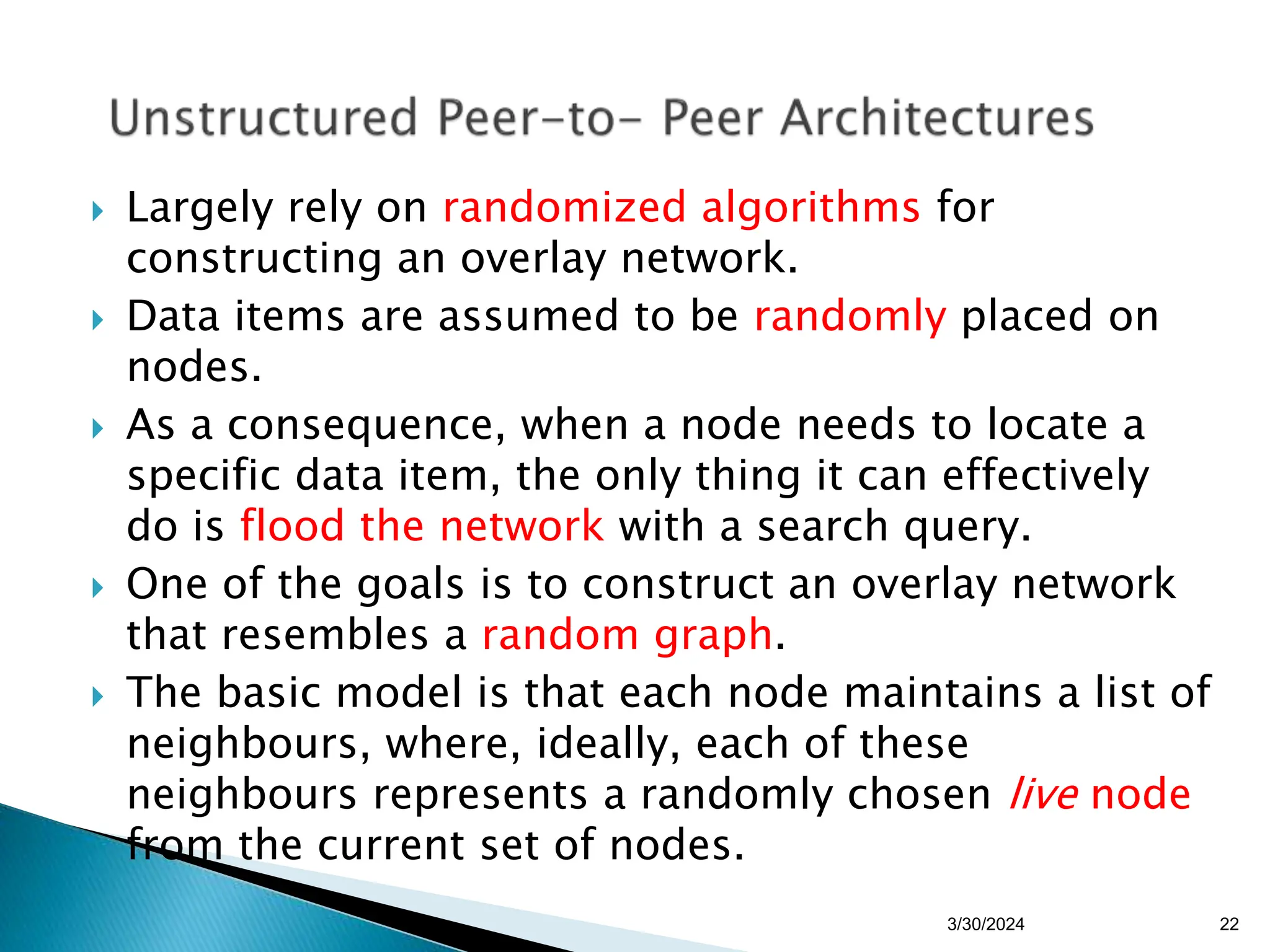  Largely rely on randomized algorithms for
constructing an overlay network.
 Data items are assumed to be randomly placed on
nodes.
 As a consequence, when a node needs to locate a
specific data item, the only thing it can effectively
do is flood the network with a search query.
 One of the goals is to construct an overlay network
that resembles a random graph.
 The basic model is that each node maintains a list of
neighbours, where, ideally, each of these
neighbours represents a randomly chosen live node
from the current set of nodes.
22
3/30/2024
 