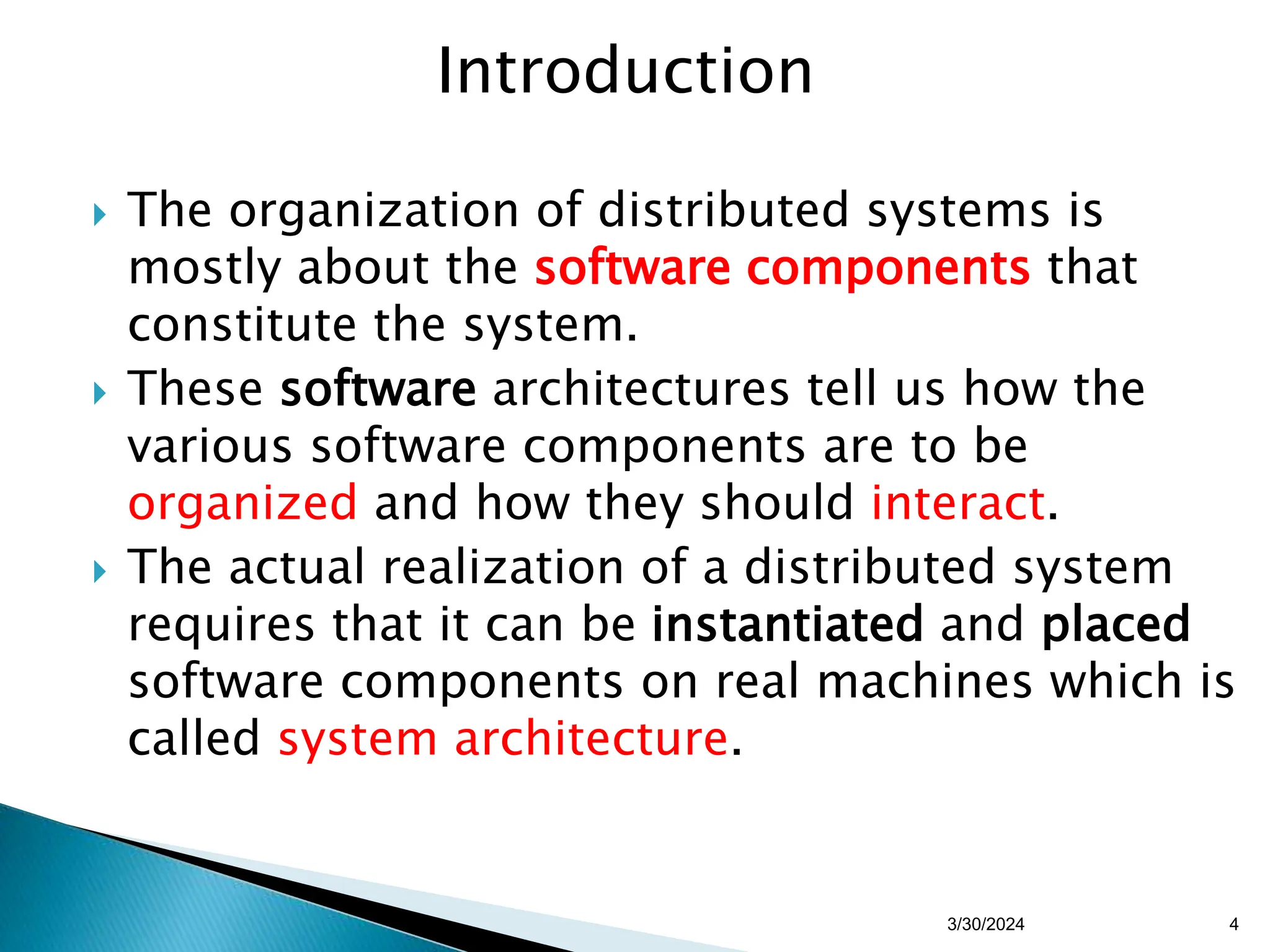 Introduction
 The organization of distributed systems is
mostly about the software components that
constitute the system.
 These software architectures tell us how the
various software components are to be
organized and how they should interact.
 The actual realization of a distributed system
requires that it can be instantiated and placed
software components on real machines which is
called system architecture.
4
3/30/2024
 