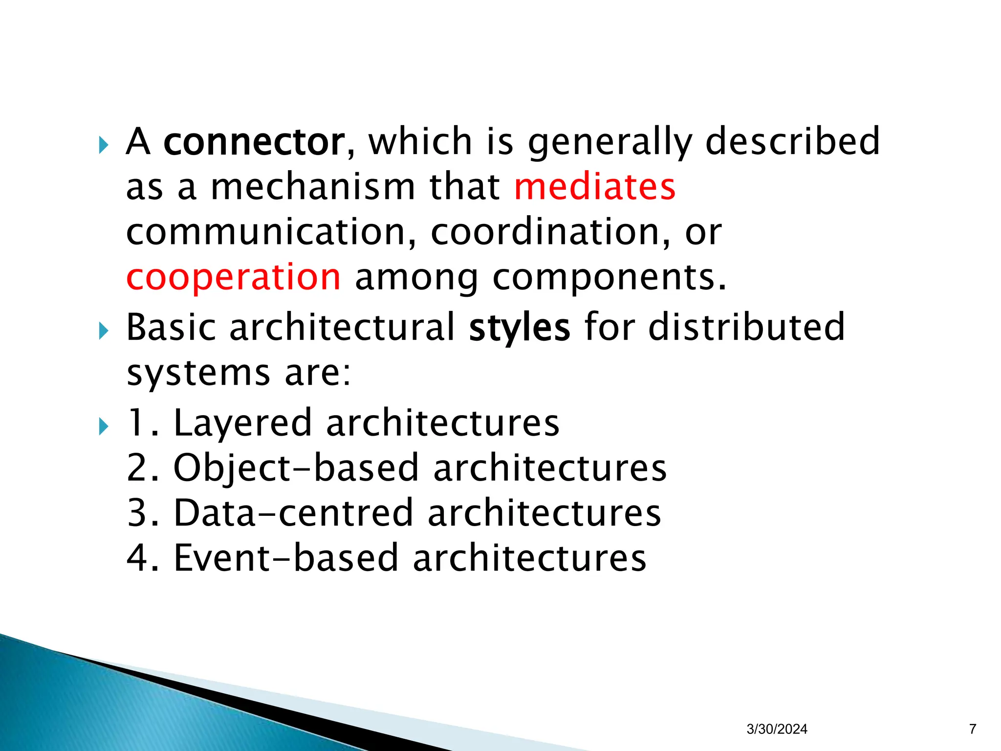 A connector, which is generally described
as a mechanism that mediates
communication, coordination, or
cooperation among components.
 Basic architectural styles for distributed
systems are:
 1. Layered architectures
2. Object-based architectures
3. Data-centred architectures
4. Event-based architectures
7
3/30/2024
 
